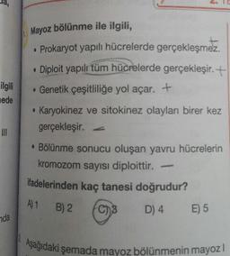 Mayoz bölünme ile ilgili,
Prokaryot yapili hücrelerde gerçekleşmez.
Diploit yapılı tüm hücrelerde gerçekleşir. +
ilgili
hede
. Genetik çeşitliliğe yol açar. +
• Karyokinez ve sitokinez olayları birer kez
gerçekleşir.
. Bölünme sonucu oluşan yavru hücrelerin
kromozom sayısı diploittir. -
ifadelerinden kaç tanesi doğrudur?
A) 1 B)2
for
D4
5
7da
agidaki şemada mavoz bölünmenin mayo