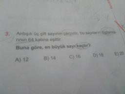 Ardışık üç çift sayının çarpımı, bu sayıların toplamlarının 64 katına eşittir.
Buna göre, en büyük sayı kaçtır?
A) 12
B) 14
C) 16
D) 18
E) 20