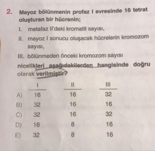 2. Mayoz bölünmenin profaz l evresinde 16 tetrat
oluşturan bir hücrenin;
I. metafaz Il'deki kromatit sayısı,
II. mayoz I sonucu oluşacak hücrelerin kromozom
sayısı,
III. bölünmeden önceki kromozom sayısı
nicelikleri aşağıdakilerden hangisinde doğru
olarak