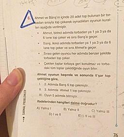Ahmet ve Barış'ın içinde 20 adet top bulunan bir tor-
kadan sırayla top çekerek oynadıkları oyunun kural-
lan aşağıda verilmiştir.
• Ahmet, birinci adımda torbadan ya 1 ya 3 ya da
6 tane top çeker ve sıra Barış'a geçer.
Banş, ikinci adımda torbadan ya 1 ya 3 ya da 6
tane top çeker ve sıra Ahmet'e geçer.
Sırası gelen oyuncu her adımda benzer şekilde
torbadan top çeker.
Çekilen toplar torbaya geri konulmaz ve torba-
daki tüm toplar çekildiğinde oyun biter.
Ahmet oyunun başında ve sonunda 6'şar top
çektiğine göre,
1 2. Adımda Bans 6 top çekmiştir.
IL 3. Adımda Ahmet 1 top çekmiştir.
III. Oyun 5 adımda bitmiştir.
ifadelerinden hangileri daima dogrudur?
A) Yalnız! B) Yalnız 1 C) Yalnız III
D) I ve II E) I, II ve III
SARMAL PROBLEMLER
•