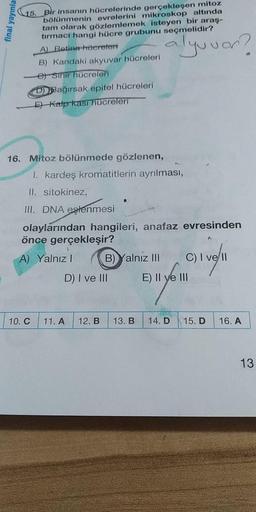 final yayınla
Bir insanın hücrelerinde gerçekleşen mitoz
bölünmenin evrelerini mikroskop altında
tam olarak gözlemlemek isteyen bir araş-
tırmacı hangi hücre grubunu seçmelidir?
A) Betina hcereleri
B) Kandaki akyuvar hücreleri
et smir hücreleri
Bağırsak ep