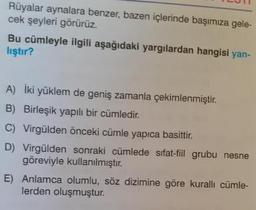 Rüyalar aynalara benzer, bazen içlerinde başımıza gele
cek şeyleri görürüz.
Bu cümleyle ilgili aşağıdaki yargılardan hangisi yan-
lıştır?
A) Iki yüklem de geniş zamanla çekimlenmiştir.
B) Birleşik yapılı bir cümledir.
C) Virgülden önceki cümle yapıca basittir.
D) Virgülden sonraki cümlede sifat-fiil grubu nesne
göreviyle kullanılmıştır.
E) Anlamca olumlu, söz dizimine göre kuralli cümle-
lerden oluşmuştur.