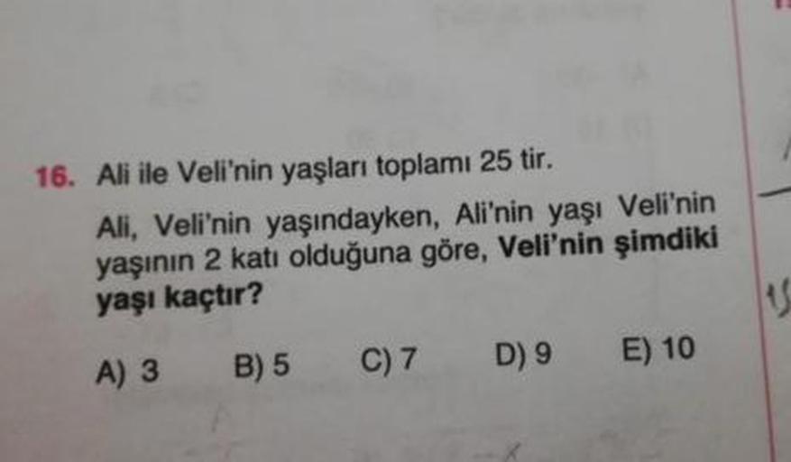 16. Ali ile Veli'nin yaşları toplamı 25 tir.
Ali, Veli'nin yaşındayken, Ali'nin yaşı Veli'nin
yaşının 2 kati olduğuna göre, Veli'nin şimdiki
yaşı kaçtır?
A) 3 B) 5 C)7 D) 9 E) 10