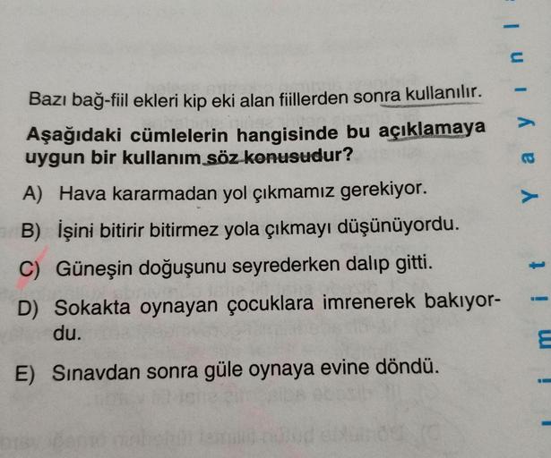 Bazı bağ-fiil ekleri kip eki alan fiillerden sonra kullanılır.
Aşağıdaki cümlelerin hangisinde bu açıklamaya
uygun bir kullanım söz konusudur?
A) Hava kararmadan yol çıkmamız gerekiyor.
B) İşini bitirir bitirmez yola çıkmayı düşünüyordu.
C) Güneşin doğuşun