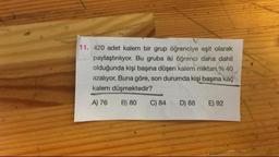 11. 420 adet kalem bir grup öğrenciye eşit olarak
paylaştırılıyor. Bu gruba iki öğrenci daha dahil
olduğunda kişi başına düşen kalem miktarı % 40
azalıyor. Buna göre, son durumda kişi başına kaç
kalem düşmektedir?
A) 76 B) 80 C) 84 D) 88 E) 92
