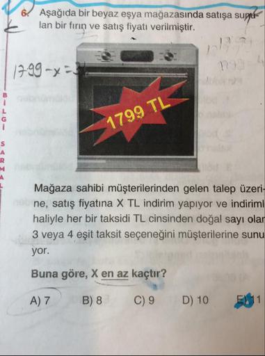 6. Aşağıda bir beyaz eşya mağazasında satışa sugu-
lan bir fırın ve satış fiyatı verilmiştir.
1799 -x2
-
1799 TL
-
>
Mağaza sahibi müşterilerinden gelen talep üzeri-
ne, satış fiyatına X TL indirim yapıyor ve indiriml
haliyle her bir taksidi TL cinsinden d