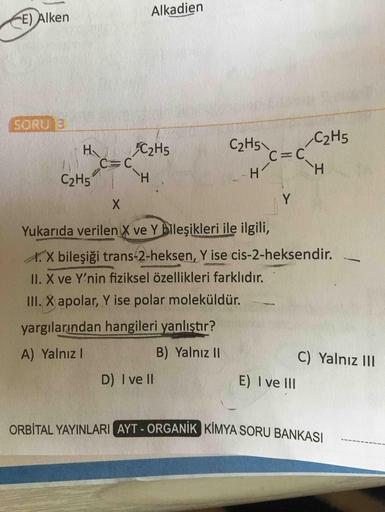 Alkadien
E) Alken
SORU 3
C2H5
C2H5
C2H5
C%3C
H.
Ha
H.
C2H5
X.
Yukarıda verilen X ve Y bileşikleri ile ilgili,
X.X bileşiği trans-2-heksen, Y ise cis-2-heksendir.
1I. X ve Y'nin fiziksel özellikleri farklıdır.
III. X apolar, Y ise polar moleküldür.
yargılar