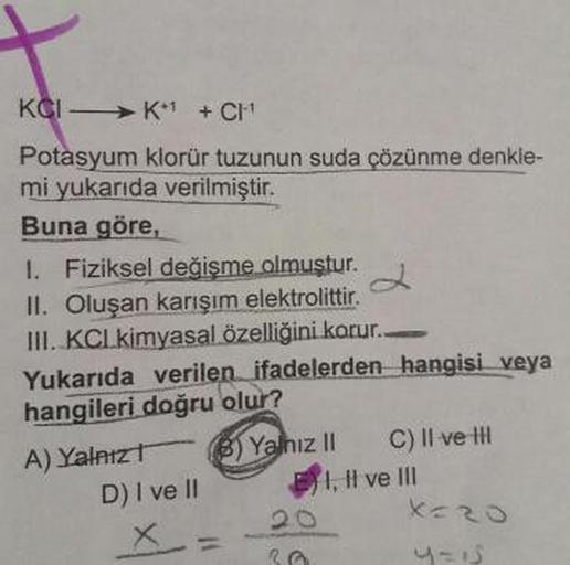 KCIK + CH-1
Potasyum klorür tuzunun suda çözünme denkle-
mi yukarıda verilmiştir.
Buna göre,
1. Fiziksel değişme olmuştur.
II. Oluşan karışım elektrolittir.
III. KCL kimyasal özelliğini korur..
Yukarıda verilen ifadelerden hangisi veya
hangileri doğru olur