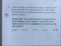 10. Hakan seçtiği iki basamaklı bir sayinin sağına sayıyı
tekrar yazarak dört basamaklı bir sayı elde ediyor.
Emre'de kendi seçtiği iki basamaklı sayı için bunun
aynısını yapıyor.
Oluşan dört basamaklı sayıların toplamı bir tam
kare olduğuna göre, Hakan'ın seçtiği iki basa-
maklı sayı Emre'nin seçtiğinden en fazla kaç bü-
yük olabilir?
A) 36 B) 45 C) 70 D) 81 E) 89