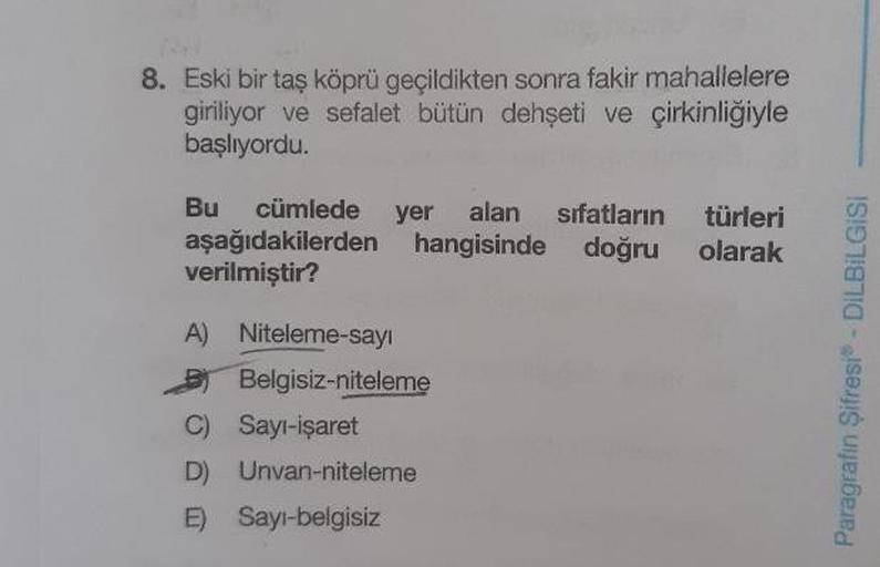 8. Eski bir taş köprü geçildikten sonra fakir mahallelere
giriliyor ve sefalet bütün dehşeti ve çirkinliğiyle
başlıyordu.
Bu cümlede
aşağıdakilerden
verilmiştir?
yer alan sifatların
hangisinde doğru
türleri
olarak
A) Niteleme-sayi
Belgisiz-niteleme
C) Sayı