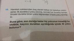 10. Hareket noktasından boş olarak kalkan bir belediye otobü-
süne: ilk durakta 2 yolcu binmiş, sonraki her durakta hemen
önceki durakta binen yolcu sayısından 3 fazla yolcu binmiş.
tir.
Buna göre, son durağa kadar hiç yolcunun inmediği bu
otobüs, kaçıncı duraktan ayrıldığında içinde 40 yolcu
bulunur?