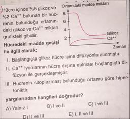 Hücre içinde %5 glikoz ve Ortamdaki madde miktarı
%2 Cat+ bulunan bir hüc-
renin bulunduğu ortamın- 6
daki glikoz ve Ca++ miktarı
grafikteki gibidir.
Glikoz
Hücredeki madde geçişi
Ca++
ile ilgili olarak;
Zaman
1. Başlangıçta glikoz hücre içine difüzyonla alınmıştır. .
II. Cat+ iyonlarının hücre dışına atılması başlangıçta di-
füzyon ile gerçekleşmiştir.
III. Hücrenin sitoplazması bulunduğu ortama göre hiper-
toniktir.
yargılarından hangileri doğrudur?
A) Yalnız! B) I ve II C) I ve III
__DIl ve III E ) I, II ve III
