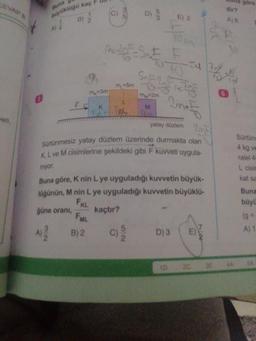 CEVAP
ace
yuklaga kac EU
buna göre
dir?
A)
B) 2
wa
m
=5m
m, 3m
m
-2m
FK
M
well,
yatay darem
20
cintünmesiz yatay düzlem üzerinde durmakta olan
KL ve M cisimlerine şekildeki gibi F kuvveti uygula-
niyor.
Buna göre, K nin L ye uyguladığı kuvvetin büyük
lügünün, M nin L ye uyguladığı kuvvetin büyüklü-
güne orani, kaçtır?
Sürtün
4 kg ve
ralel 4
L cisi
kat se
Buna
büyü
FAL
A
B)2
c)
D) 3 (E)
A) 1
