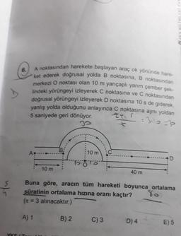 the
A noktasından harekete başlayan araç ok yönünde hare-
6.
ket ederek doğrusal yolda B noktasına,B noktasından
merkezi O noktası olan 10 m yarıçaplı yarım çember şek-
lindeki yörüngeyi izleyerek C noktasına ve C noktasından
doğrusal yörüngeyi izleyerek D noktasına 10 s de giderek
yanlış yolda olduğunu anlayınca C noktasına aynı yoldan
5 saniyede geri dönüyor.
:3il0=3
B:
10 m
A
10 m
40 m
Buna göre, aracın tüm hareketi boyunca ortalama
80
süratinin ortalama hızına oranı kaçtır?
(n = 3 alınacaktır.)
A) 1
B) 2
C) 3
D) 4
E) 5
YKS (T
REN BILIMMLERI YAY
