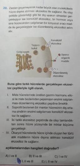 20. Zardan geçemeyecek kadar büyük olan molekollerin
hücre dışına atılması ekzositoz ile sağlanır. Bu olay
sekilde gösterildiği gibi bir diş uyaran olmadan ger.
ceklesiyor ise konsitatif ekzositoz, bir hormon veya
sinir hücresinden salgılanan bir kimyasal aracı mad-
de ile gerçekleşiyor ise düzenlenmiş ekzositoz adini
alır.
Konsitutif
ekzositoz
Taşıyıc
koful
Golgi aygıtı
Uyanci
organik
madde
Düzenlenmis
ekzositoz
Buna göre farklı hücrelerde gerçekleşen ekzosi-
toz çeşitleriyle ilgili olarak,
I. Mide hücrelerinde üretilen gastrin hormonu etki-
si ile mide bezlerinden pepsinojen enzimi salgılan-
ması düzenlenmiş ekzositoz çeşidine örnektir.
II. Saprofit beslenen bir mantar hücresinin dış orta-
ma sindirim enzimi salgılaması konsitütif ekzosi-
toz ile sağlanır.
III. iki farklı ekzositoz çeşidinde de olay tamlandık-
tan sonra hücre yüzeyinde bir miktar büyüme
gerçekleşir.
IV. Ökaryot hücrelerde hücre içinde oluşan her türlü
atik maddenin hücre dışına atılması konsitutt
ekzositoz ile sağlanır.
açıklamalarından hangileri doğrudur?
A) I ve II
B) Il ve III C ) I ve IV
1. Il ve III E), Il ve IV
