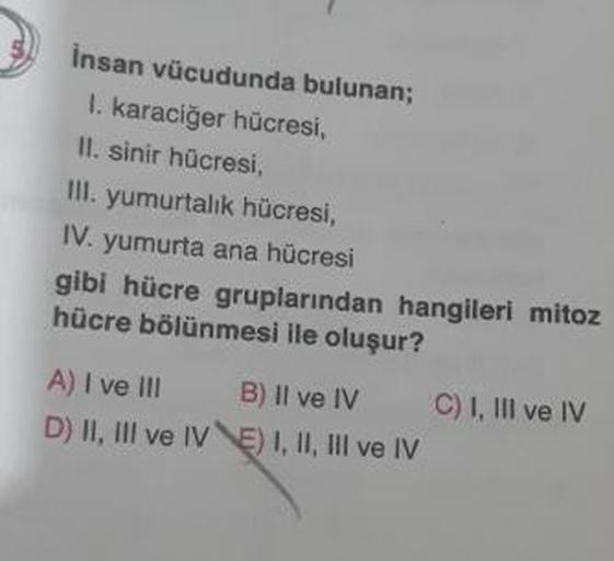 insan vücudunda bulunan;
I. karaciğer hücresi,
II. sinir hücresi,
III. yumurtalık hücresi,
IV. yumurta ana hücresi
gibi hücre gruplarından hangileri mitoz
hücre bölünmesi ile oluşur?
A) I ve III B) Il ve IV C) I, III ve IV
D) II, III ve IV E) I, II, III ve