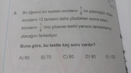 1.ini çözmüştür. Kalan
6.
Bir öğrenci bir testteki soruların 5'ini çözmüsto
soruların 12 tanesini daha çözdükten sonra kalan
soruların --'ünü çözerse testin yarısını tamamlamis
olacağını farkediyor.
Buna göre, bu testte kaç soru vardır?
A) 60
B) 70
C) 80
D) 90
E) 120