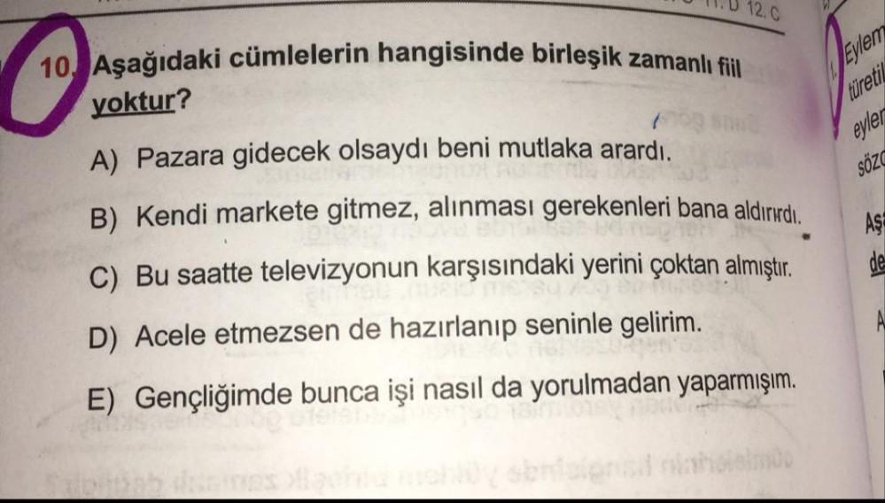 10 Aşağıdaki cümlelerin hangisinde birleşik zamanlı fiil
12. C
yoktur?
Eylem
türetil
eyler
SÖZ
A) Pazara gidecek olsaydı beni mutlaka arardı.
B) Kendi markete gitmez, alınması gerekenleri bana aldırırdı.
C) Bu saatte televizyonun karşısındaki yerini çoktan