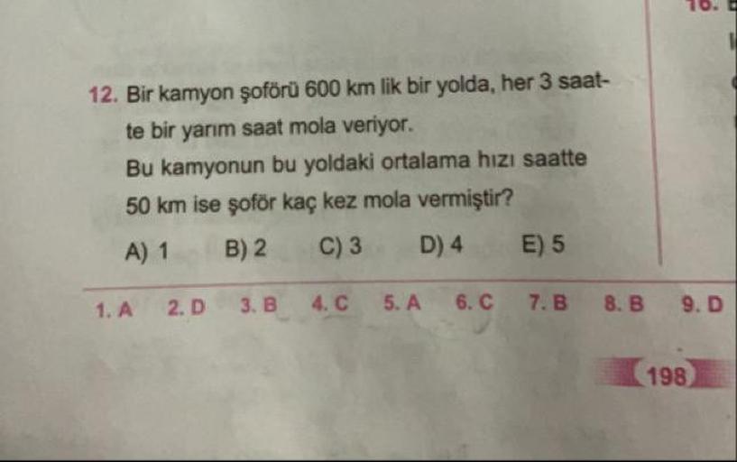 12. Bir kamyon şoförü 600 km lik bir yolda, her 3 saat-
te bir yarım saat mola veriyor.
Bu kamyonun bu yoldaki ortalama hızı saatte
50 km ise şoför kaç kez mola vermiştir?
A) 1 B) 2 C) 3 D) 4 E) 5
1. A
2.D
3.B
4.C
5.A
6.C
7.B
8.B
9.D
198