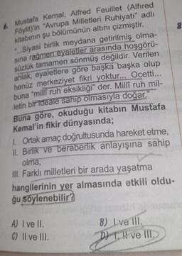 ustafa Kemal, Alfred Feuillet (Alfired
vit) in "Avrupa Milletleri Ruhiyatı" adlı
kitabinin şu bolumünün altını çizmiştir.
• Siyasi birlik meydana getirilmiş olma-
sına rağmen eyaletler arasında hoşgörü-
süzlük tamamen sönmüş değildir. Verilen
ahlak, eyaletlere göre başka başka olup
henüz merkeziyet fikri yoktur... Ocetti...
buna "milli ruh eksikliği" der. Milli ruh mil-
letin bir ideale sahip olmasıyla doğar.
Buna göre, okuduğu kitabın Mustafa
Kemal'in fikir dünyasında;
1. Ortak amaç doğrultusunda hareket etme,
II. Birlik ve beraberlik anlayışına sahip
letinha milli mneziyet
olma,
III. Farklı milletleri bir arada yaşatma
hangilerinin yer almasında etkili oldu-
ğu söylenebilir?
A) I ve II.
C) Il ve III.
B) I ve III.
D 1. Il ve III.