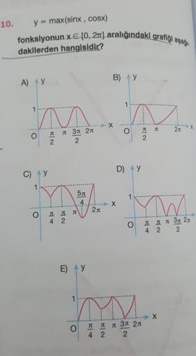 indaki grafiği aşağı
10. y = max(sinx , cosx)
fonksiyonun x E (0, 2aralığındaki graf
dakilerden hangisidir?
А) у
В) у
-
х
о
т
л
27
x
л
2
л Зл 2л
2
2
С) у
D) у
x
2
од д л 2л
4 2
од дл 3д 21
4 2 2
E)
у
о
д
4
л
2
л зл 2л
2
