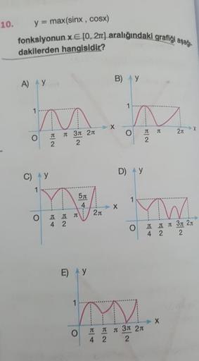 indaki grafiği aşağı
10. y = max(sinx , cosx)
fonksiyonun x E (0, 2aralığındaki graf
dakilerden hangisidir?
А) у
В) у
-
х
о
т
л
27
x
л
2
л Зл 2л
2
2
С) у
D) у
x
2
од д л 2л
4 2
од дл 3д 21
4 2 2
E)
у
о
д
4
л
2
л зл 2л
2
