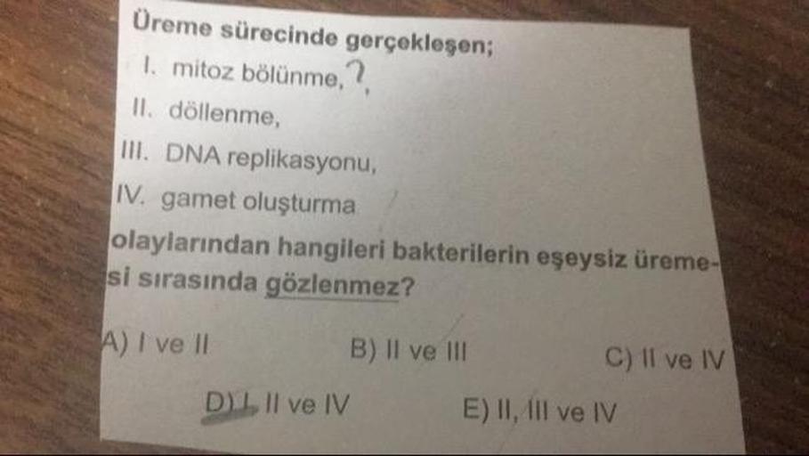 Üreme sürecinde gerçekleşen;
1. mitoz bölünme,
II. döllenme,
III. DNA replikasyonu,
IV. gamet oluşturma
olaylarından hangileri bakterilerin eşeysiz üreme-
si sırasında gözlenmez?
A) I ve II
B) Il ve II
C) II ve IV
DL II ve IV
E) II, Il ve IV