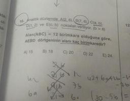 kta-
10. Analitik düzlemde A(2, 6), B(7, 6)) C(a, b),
D(1, 2) ve E(c, b) noktalan veriliyor. (b > 6)
12
Ja-
= 12 birimkare olduğuna göre,
Alan(ABC)
AEBD dörtgeninin alanı kaç birimkaredir?
A) 15
B) 18
C) 20
D) 22
E) 24
42+ 69A16-
-Ab
ba
6.
(30-56%3=
