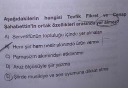 Aşağıdakilerin hangisi Tevfik Fikret ve Cenap
Şahabettin'in ortak özellikleri arasında yer almaz?
A) Servetifünün topluluğu içinde yer almaları
Hem şiir hem nesir alanında ürün verme
C) Parnasizm akımından etkilenme
D) Aruz ölçüsüyle şiir yazma
() Şiirde musikiye ve ses uyumuna
musikiye ve ses uyumuna dikkat etme
