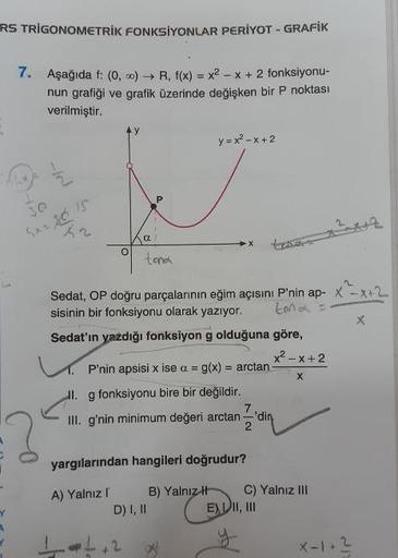 RS TRIGONOMETRİK FONKSİYONLAR PERIYOT - GRAFIK
7.
Aşağıda f: 0, ..) → R, f(x) = x2 - x + 2 fonksiyonu-
nun grafiği ve grafik üzerinde değişken bir P noktası
verilmiştir.
y = x2 - X+2
x220
Sedat, OP doğru parçalarının eğim açısını P'nin ap- X-X42
sisinin bi