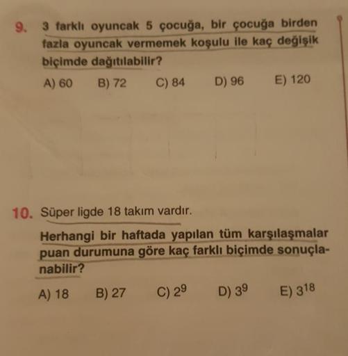 9.
3 farklı oyuncak 5 çocuğa, bir çocuğa birden
fazla oyuncak vermemek koşulu ile kaç değişik
biçimde dağıtılabilir?
A) 60 B) 72C ) 84 D) 96 E) 120
10. Süper ligde 18 takım vardır.
Herhangi bir haftada yapılan tüm karşılaşmalar
puan durumuna göre kaç farkl