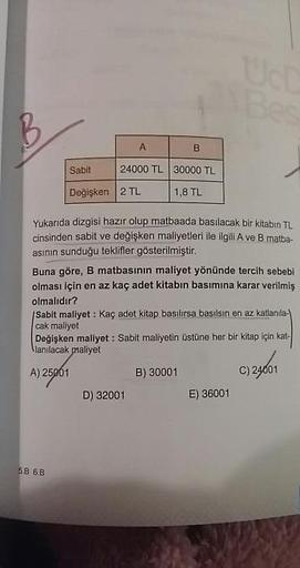 Sabit
Değişken
IB
24000 TL 30000 TL
2 TL 1,8 TL
Yukarıda dizgisi hazır olup matbaada basılacak bir kitabın TL
cinsinden sabit ve değişken maliyetleri ile ilgili A ve B matba-
asının sunduğu teklifler gösterilmiştir.
Buna göre, B matbasinin maliyet yönünde