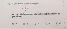 12. x, y ve z birer pozitif tam sayıdır.
x+y=17
x<z<y olduğuna göre, x'in alabileceği kaç farklı de-
ğer vardır?
A) 17
B) 16
C) 15
D) 14
E) 137