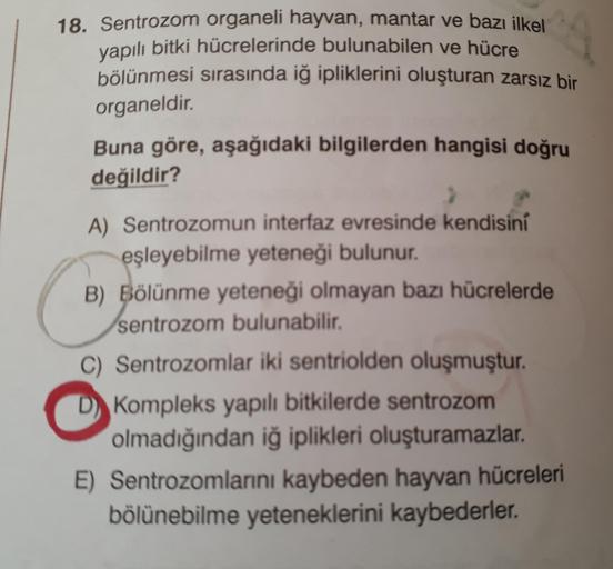 18. Sentrozom organeli hayvan, mantar ve bazı ilkel
vapılı bitki hücrelerinde bulunabilen ve hücre
bölünmesi sırasında iğ ipliklerini oluşturan zarsız bir
organeldir.
Buna göre, aşağıdaki bilgilerden hangisi doğru
değildir?
A) Sentrozomun interfaz evresind