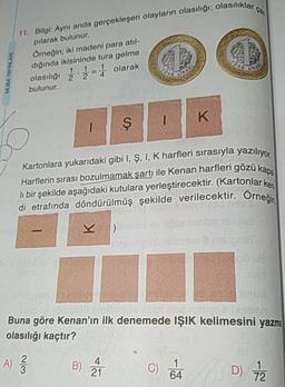 asılıklar ca.
MUBA YAYINLAR
11. Bilgi: Aynı anda gerçekleşen olayların olasılığı: olasiliki
pilarak bulunur.
Örneğin; iki madeni para atıl-
dığında ikisininde tura gelme
olasılığı 2 - olarak
bulunur.
1
Kartonlara yukarıdaki gibi I, Ş, I, K harfleri sırasıyla yazılive
Harflerin sırası bozulmamak şartı ile Kenan harfleri gözük
li bir şekilde aşağıdaki kutulara yerleştirecektir. (Kartonlar ke
di etrafında döndürülmüş şekilde verilecektir. Örneğin
BOBIN
Danson
Buna göre Kenan'ın ilk denemede IŞIK kelimesini yazma
olasılığı kaçtır?
A) ſ
B) À
C)
D) 72