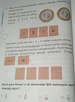 asılıklar ca.
MUBA YAYINLAR
11. Bilgi: Aynı anda gerçekleşen olayların olasılığı: olasiliki
pilarak bulunur.
Örneğin; iki madeni para atıl-
dığında ikisininde tura gelme
olasılığı 2 - olarak
bulunur.
1
Kartonlara yukarıdaki gibi I, Ş, I, K harfleri sırasıyla yazılive
Harflerin sırası bozulmamak şartı ile Kenan harfleri gözük
li bir şekilde aşağıdaki kutulara yerleştirecektir. (Kartonlar ke
di etrafında döndürülmüş şekilde verilecektir. Örneğin
BOBIN
Danson
Buna göre Kenan'ın ilk denemede IŞIK kelimesini yazma
olasılığı kaçtır?
A) ſ
B) À
C)
D) 72
