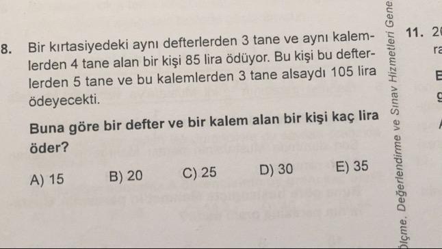 8. Bir kırtasiyedeki aynı defterlerden 3 tane ve aynı kalem- 5
lerden 4 tane alan bir kişi 85 lira ödüyor. Bu kişi bu defter-
lerden 5 tane ve bu kalemlerden 3 tane alsaydı 105 lira
ödeyecekti.
Buna göre bir defter ve bir kalem alan bir kişi kaç lira
öder?