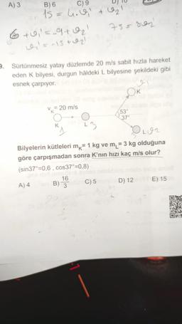 A) 3 B)
6 C ) 9 UJU
15 = h. el tel
6 +0,=_9102
755 son
= -15 + 021
Sürtünmesiz yatay düzlemde 20 m/s sabit hızla hareket
eden k bilyesi, durgun hâldeki L bilyesine şekildeki gibi
esnek çarpıyor.
v = 20 m/s
53°
Olon
Bilyelerin kütleleri mk= 1 kg ve m = 3 kg olduğuna
göre çarpışmadan sonra K’nın hızı kaç m/s olur?
(sin37°=0,6, cos37°=0,8)
A)4 B) C)
5 D ) 12 E) 15