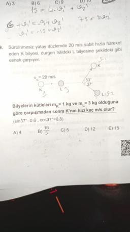 A) 3 B)
6 C ) 9 UJU
15 = h. el tel
6 +0,=_9102
755 son
= -15 + 021
Sürtünmesiz yatay düzlemde 20 m/s sabit hızla hareket
eden k bilyesi, durgun hâldeki L bilyesine şekildeki gibi
esnek çarpıyor.
v = 20 m/s
53°
Olon
Bilyelerin kütleleri mk= 1 kg ve m = 3 kg olduğuna
göre çarpışmadan sonra K’nın hızı kaç m/s olur?
(sin37°=0,6, cos37°=0,8)
A)4 B) C)
5 D ) 12 E) 15
