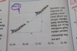 soru 7
örner
un
45
-kliği
ina
Şekildeki uçak
doğrusal bir
şekilde yukari
yönlü 39 km yol
almıştır. Uçağın
yatay düzlemde
aldığı yol 15 km
olduğuna göre
uçağın yerden
yüksekliği kaç
km'dir?
D) 34 E) 36
?
A) 24
B) 28
C) 30
