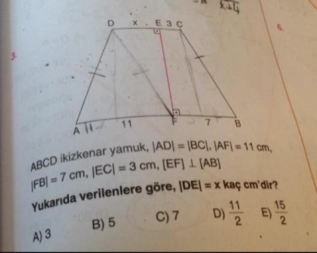 Езс
E
7
B
А |
kenar yamuk, AD = BC). AF) = 11 cm
ABCD ikizkenar yamu
FBI = 7 cm, |EC| = 3 cm, (EF) 1 (AB)
verilenlere göre, IDEI = x kaç cm'dir?
Yukarıda verilenlere
B) 5
C7
D 1
E) 15
B) 5
A) 3
