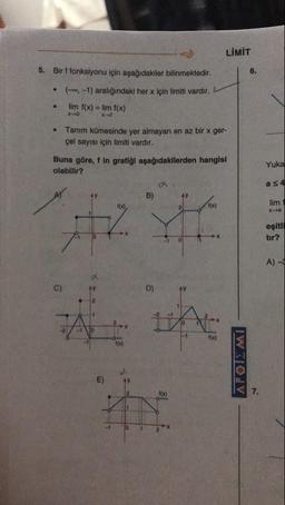 LIMIT
5. Bir f fonksiyonu için aşağıdakiler bilinmektedir.
•
•
(-, -1) aralığındaki her x için limiti vardır.
lim f(x) = lim f(x)
x x
Tanım kümesinde yer almayan en az bir x ger-
çel sayısı için limiti vardır.
Buna göre, f in grafiği aşağıdakilerden hangisi
olabilir?
Yuka
as 4
B)
lim1
xa
eşitli
tır?
A) -
1
ΔΡΟΙΣ ΜΙ
-1
1
2
