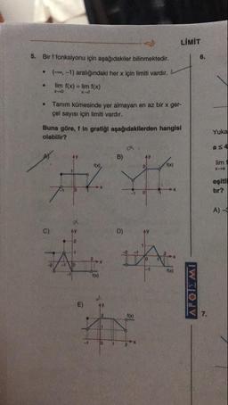 LIMIT
5. Bir f fonksiyonu için aşağıdakiler bilinmektedir.
•
•
(-, -1) aralığındaki her x için limiti vardır.
lim f(x) = lim f(x)
x x
Tanım kümesinde yer almayan en az bir x ger-
çel sayısı için limiti vardır.
Buna göre, f in grafiği aşağıdakilerden hangisi
olabilir?
Yuka
as 4
B)
lim1
xa
eşitli
tır?
A) -
1
ΔΡΟΙΣ ΜΙ
-1
1
2
