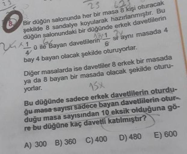 23
Bir düğün salonunda her bir masa 8 kişi oturacak
şekilde 8 sandalye koyularak hazırlanmıştır. Bu
düğün salonundaki bir düğünde erkek davetlilerin
48 1
û ile Bayan davetlilerin
si aynı masada 4
bay 4 bayan olacak şekilde oturuyorlar.
Diğer masalarda ise 