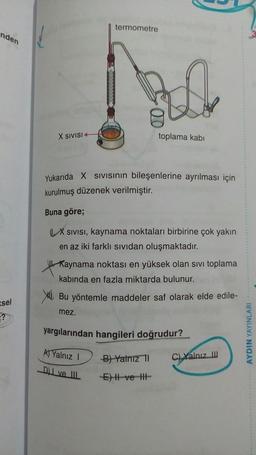 termometre
nden
X SIVISI
toplama kabi
Yukarıda X Sivisinin bileşenlerine ayrılması için
kurulmuş düzenek verilmiştir.
Buna göre;
X SIVISI, kaynama noktaları birbirine çok yakın
en az iki farklı sividan oluşmaktadır.
Kaynama noktası en yüksek olan sivi toplama
kabinda en fazla miktarda bulunur.
XI. Bu yöntemle maddeler saf olarak elde edile-
mez.
ssel
yargılarından hangileri doğrudur?
AYDIN YAYINLARI
) Yalnız
)
Bi Yalnız 1
ci xanız
C) Yalnız
I ve II
E
-ve-HE