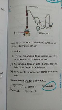 termometre
nden
X SIVISI
toplama kabi
Yukarıda X Sivisinin bileşenlerine ayrılması için
kurulmuş düzenek verilmiştir.
Buna göre;
X SIVISI, kaynama noktaları birbirine çok yakın
en az iki farklı sividan oluşmaktadır.
Kaynama noktası en yüksek olan sivi toplama
kabinda en fazla miktarda bulunur.
XI. Bu yöntemle maddeler saf olarak elde edile-
mez.
ssel
yargılarından hangileri doğrudur?
AYDIN YAYINLARI
) Yalnız
)
Bi Yalnız 1
ci xanız
C) Yalnız
I ve II
E
-ve-HE
