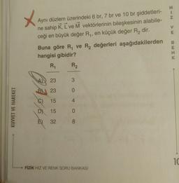 H.
Aynı düzlem üzerindeki 6 br, 7 br ve 10 br şiddetleri-
ne sahip K, L ve M vektörlerinin bileşkesinin alabile-
ceği en büyük değer R,, en küçük değer R, dir.
%3D
Buna göre R, ve R, değerleri aşağıdakilerden
hangisi gibidir?
R1
R2
23
3.
B 23
0.
()
15
4.
D) 15
É) 32
8.
10
FİZİK HIZ VE RENK SORU BANKASI
KUVVET VE HAREKET
RENK
