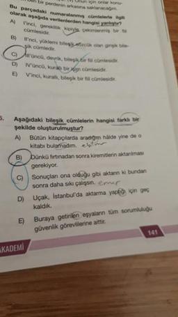Bu parçadaki numara
A)
un bir perdorin arkasına saklanacagim.
Onun için onlar konu-
Parçadaki numaralanmış cümlelerle agus
olarak aşağıda verilenlerden hangisi yang
inci, gereklilik kipiyle çekimleri bir
cümlesidir.
B) 'nci, yüklemi bilesik.czcük olan gigi
şik cümledir.
c) 'Onco, devrik, bilesi bir fil comlesider.
D) Vüncü, kuralı bir oim cümlesidir.
E Vinci, kurall, bileşik bir fil cümlesidir.
Aşağıdaki bileşik cümlelerin hangisi farkh bir
şekilde oluşturulmuştur?
A) Bütün kitapçılarda aradığım hålde yine de o
kitabı bulamadım. bilm
bünkü firtinadan sonra kiremitlerin aktanimasi
gerekiyor.
Sonuçlan ona olduğu gibi aktann ki bundan
sonra daha sıkı çalışsın. emir
U çak, Istanbul'da aktarma yaptığı için geg
kaldık.
D
E)
Buraya getirilen eşyaların tüm sorumluluğu
güvenlik görevlilerine aittir.
141
AKADEMI