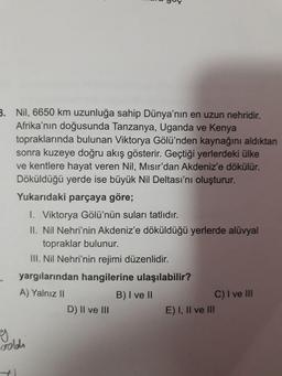 B. Nil, 6650 km uzunluğa sahip Dünya'nın en uzun nehridir.
Afrika'nın doğusunda Tanzanya, Uganda ve Kenya
topraklarında bulunan Viktorya Gölü'nden kaynağını aldıktan
sonra kuzeye doğru akış gösterir. Geçtiği yerlerdeki ülke
ve kentlere hayat veren Nil, Misır'dan Akdeniz'e dökülür.
Döküldüğü yerde ise büyük Nil Deltası'nı oluşturur.
Yukarıdaki parçaya göre;
I. Viktorya Gölü'nün suları tatlıdır.
II. Nil Nehri'nin Akdeniz'e döküldüğü yerlerde alüvyal
topraklar bulunur.
III. Nil Nehri'nin rejimi düzenlidir.
yargılarından hangilerine ulaşılabilir?
C) I ve II
E) I, Il ve II
A) Yalnız II
B) I ve II
D) II ve III
goldh
