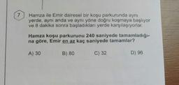 Hamza ile Emir dairesel bir koşu parkurunda aynı
yerde, aynı anda ve aynı yöne doğru koşmaya başlıyor
ve 8 dakika sonra başladıkları yerde karşılaşıyorlar.
Hamza koşu parkurunu 240 saniyede tamamladığı-
na göre, Emir en az kaç saniyede tamamlar?
A) 30
B) 80
C) 32
D) 96